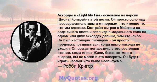 Аккорды в «Light My Fire» основаны на версии [Джона] Колтрейна этой песни. Он просто соло над несовершеннолетним и минорным, что именно то, что мы сделали. Колтрейн сыграл с Майлзом на роде синего цвета и взял идею