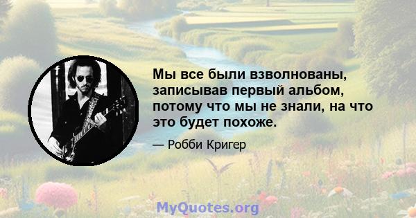 Мы все были взволнованы, записывав первый альбом, потому что мы не знали, на что это будет похоже.