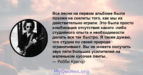 Все песни на первом альбоме были похожи на скелеты того, как мы их действительно играли. Это была просто комбинация отсутствия какого -либо студийного опыта и необходимости делать все так быстро. Я также думаю, что