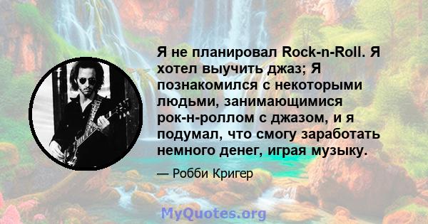 Я не планировал Rock-n-Roll. Я хотел выучить джаз; Я познакомился с некоторыми людьми, занимающимися рок-н-роллом с джазом, и я подумал, что смогу заработать немного денег, играя музыку.