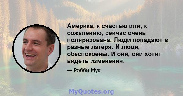 Америка, к счастью или, к сожалению, сейчас очень поляризована. Люди попадают в разные лагеря. И люди, обеспокоены. И они, они хотят видеть изменения.