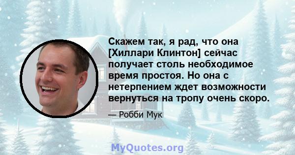 Скажем так, я рад, что она [Хиллари Клинтон] сейчас получает столь необходимое время простоя. Но она с нетерпением ждет возможности вернуться на тропу очень скоро.