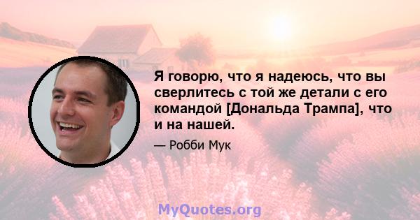 Я говорю, что я надеюсь, что вы сверлитесь с той же детали с его командой [Дональда Трампа], что и на нашей.