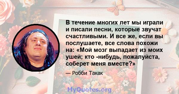 В течение многих лет мы играли и писали песни, которые звучат счастливыми. И все же, если вы послушаете, все слова похожи на: «Мой мозг выпадает из моих ушей; кто -нибудь, пожалуйста, соберет меня вместе?»