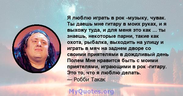 Я люблю играть в рок -музыку, чувак. Ты даешь мне гитару в моих руках, и я выхожу туда, и для меня это как ... ты знаешь, некоторые парни, такие как охота, рыбалка, выходить на улицу и играть в мяч на заднем дворе со