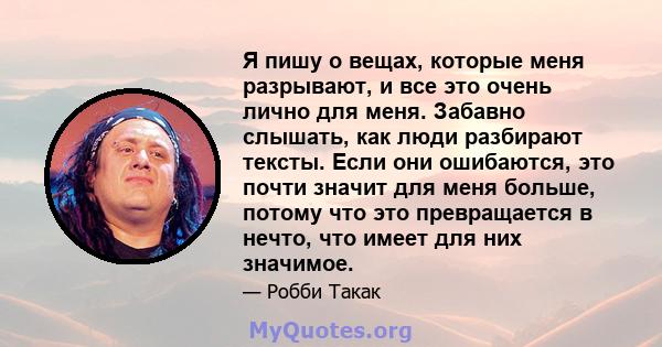 Я пишу о вещах, которые меня разрывают, и все это очень лично для меня. Забавно слышать, как люди разбирают тексты. Если они ошибаются, это почти значит для меня больше, потому что это превращается в нечто, что имеет