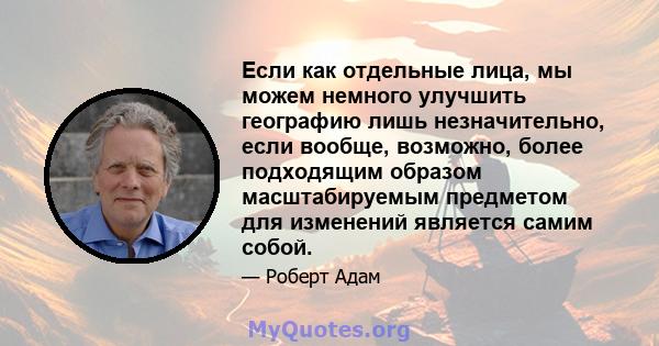 Если как отдельные лица, мы можем немного улучшить географию лишь незначительно, если вообще, возможно, более подходящим образом масштабируемым предметом для изменений является самим собой.