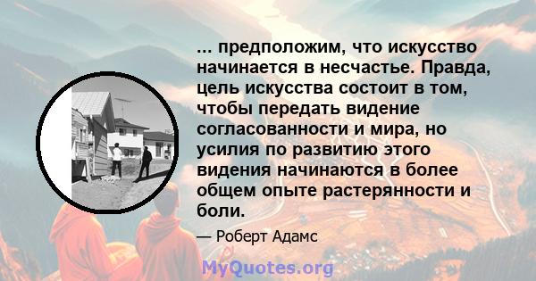 ... предположим, что искусство начинается в несчастье. Правда, цель искусства состоит в том, чтобы передать видение согласованности и мира, но усилия по развитию этого видения начинаются в более общем опыте