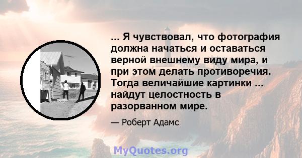 ... Я чувствовал, что фотография должна начаться и оставаться верной внешнему виду мира, и при этом делать противоречия. Тогда величайшие картинки ... найдут целостность в разорванном мире.