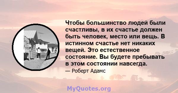 Чтобы большинство людей были счастливы, в их счастье должен быть человек, место или вещь. В истинном счастье нет никаких вещей. Это естественное состояние. Вы будете пребывать в этом состоянии навсегда.