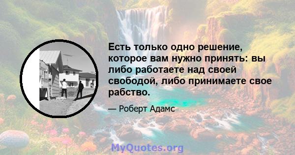 Есть только одно решение, которое вам нужно принять: вы либо работаете над своей свободой, либо принимаете свое рабство.