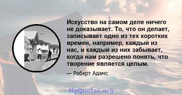 Искусство на самом деле ничего не доказывает. То, что он делает, записывает одно из тех коротких времен, например, каждый из нас, и каждый из них забывает, когда нам разрешено понять, что творение является целым.