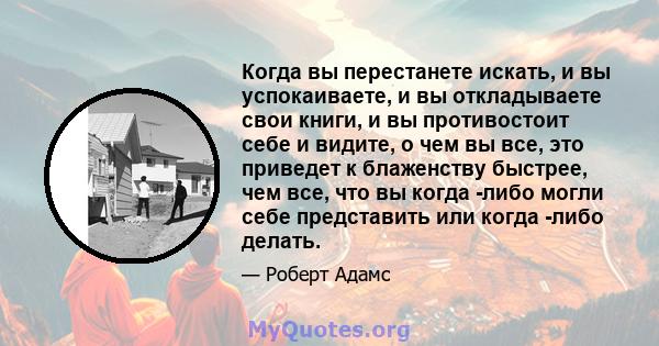 Когда вы перестанете искать, и вы успокаиваете, и вы откладываете свои книги, и вы противостоит себе и видите, о чем вы все, это приведет к блаженству быстрее, чем все, что вы когда -либо могли себе представить или