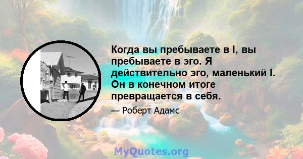 Когда вы пребываете в I, вы пребываете в эго. Я действительно эго, маленький I. Он в конечном итоге превращается в себя.