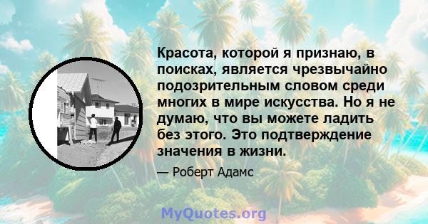 Красота, которой я признаю, в поисках, является чрезвычайно подозрительным словом среди многих в мире искусства. Но я не думаю, что вы можете ладить без этого. Это подтверждение значения в жизни.