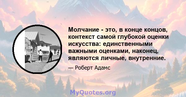 Молчание - это, в конце концов, контекст самой глубокой оценки искусства: единственными важными оценками, наконец, являются личные, внутренние.