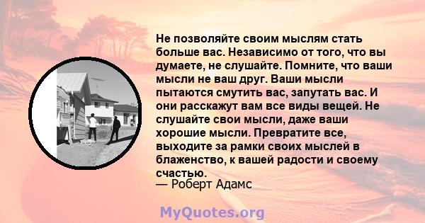 Не позволяйте своим мыслям стать больше вас. Независимо от того, что вы думаете, не слушайте. Помните, что ваши мысли не ваш друг. Ваши мысли пытаются смутить вас, запутать вас. И они расскажут вам все виды вещей. Не