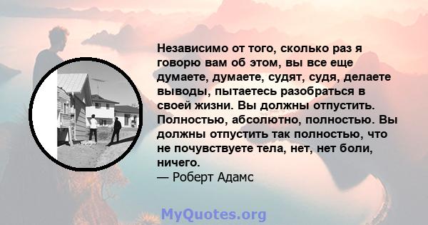 Независимо от того, сколько раз я говорю вам об этом, вы все еще думаете, думаете, судят, судя, делаете выводы, пытаетесь разобраться в своей жизни. Вы должны отпустить. Полностью, абсолютно, полностью. Вы должны