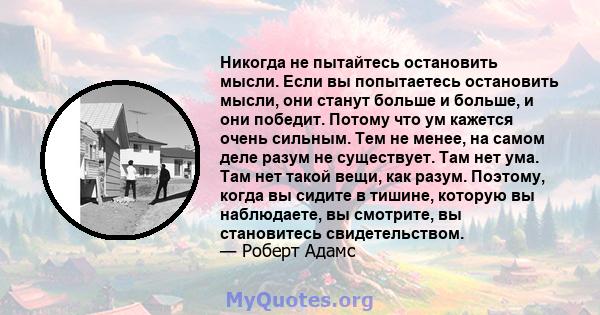 Никогда не пытайтесь остановить мысли. Если вы попытаетесь остановить мысли, они станут больше и больше, и они победит. Потому что ум кажется очень сильным. Тем не менее, на самом деле разум не существует. Там нет ума.