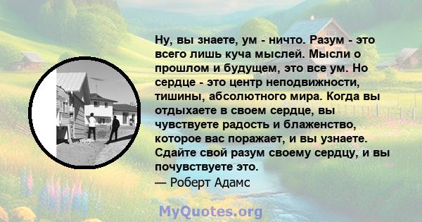 Ну, вы знаете, ум - ничто. Разум - это всего лишь куча мыслей. Мысли о прошлом и будущем, это все ум. Но сердце - это центр неподвижности, тишины, абсолютного мира. Когда вы отдыхаете в своем сердце, вы чувствуете