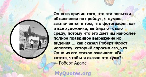 Одна из причин того, что эти попытки объяснения не пройдут, я думаю, заключается в том, что фотографы, как и все художники, выбирают свою среду, потому что это дает им наиболее полное правдивое выражение их видения ...