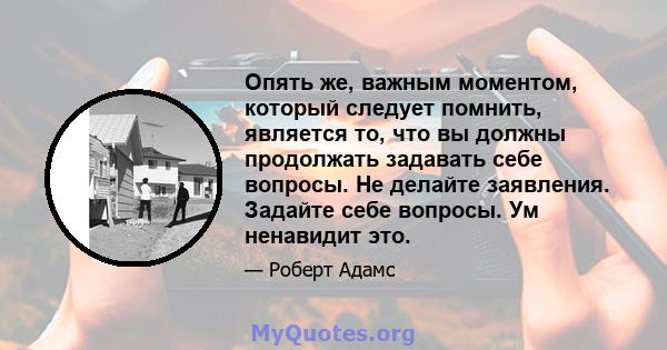 Опять же, важным моментом, который следует помнить, является то, что вы должны продолжать задавать себе вопросы. Не делайте заявления. Задайте себе вопросы. Ум ненавидит это.