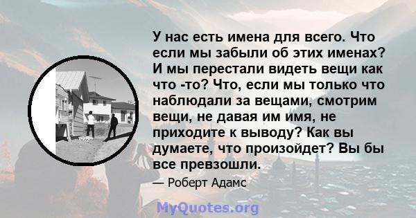 У нас есть имена для всего. Что если мы забыли об этих именах? И мы перестали видеть вещи как что -то? Что, если мы только что наблюдали за вещами, смотрим вещи, не давая им имя, не приходите к выводу? Как вы думаете,