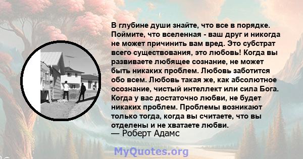 В глубине души знайте, что все в порядке. Поймите, что вселенная - ваш друг и никогда не может причинить вам вред. Это субстрат всего существования, это любовь! Когда вы развиваете любящее сознание, не может быть