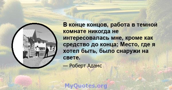 В конце концов, работа в темной комнате никогда не интересовалась мне, кроме как средство до конца; Место, где я хотел быть, было снаружи на свете.