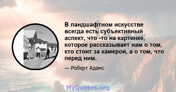 В ландшафтном искусстве всегда есть субъективный аспект, что -то на картинке, которое рассказывает нам о том, кто стоит за камерой, а о том, что перед ним.