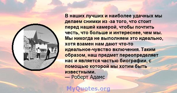 В наших лучших и наиболее удачных мы делаем снимки из -за того, что стоит перед нашей камерой, чтобы почтить честь, что больше и интереснее, чем мы. Мы никогда не выполняем это идеально, хотя взамен нам дают что-то