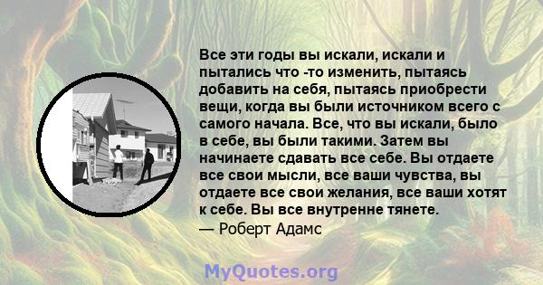 Все эти годы вы искали, искали и пытались что -то изменить, пытаясь добавить на себя, пытаясь приобрести вещи, когда вы были источником всего с самого начала. Все, что вы искали, было в себе, вы были такими. Затем вы