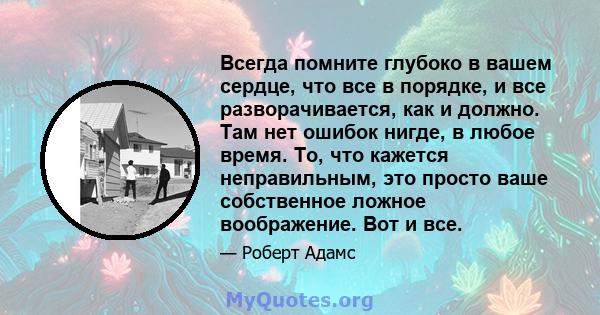 Всегда помните глубоко в вашем сердце, что все в порядке, и все разворачивается, как и должно. Там нет ошибок нигде, в любое время. То, что кажется неправильным, это просто ваше собственное ложное воображение. Вот и все.