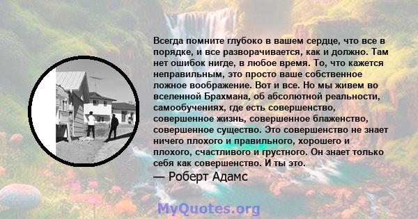 Всегда помните глубоко в вашем сердце, что все в порядке, и все разворачивается, как и должно. Там нет ошибок нигде, в любое время. То, что кажется неправильным, это просто ваше собственное ложное воображение. Вот и