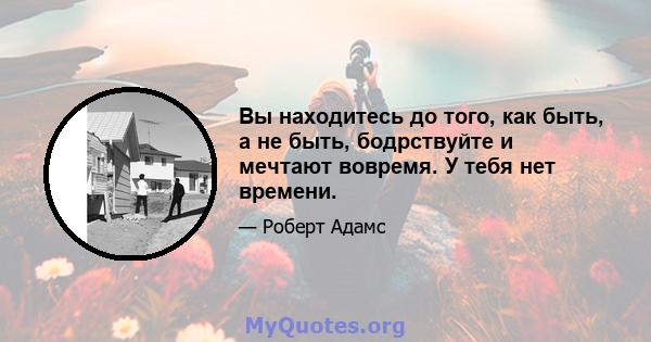 Вы находитесь до того, как быть, а не быть, бодрствуйте и мечтают вовремя. У тебя нет времени.