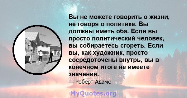 Вы не можете говорить о жизни, не говоря о политике. Вы должны иметь оба. Если вы просто политический человек, вы собираетесь сгореть. Если вы, как художник, просто сосредоточены внутрь, вы в конечном итоге не имеете