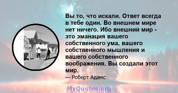 Вы то, что искали. Ответ всегда в тебе один. Во внешнем мире нет ничего. Ибо внешний мир - это эманация вашего собственного ума, вашего собственного мышления и вашего собственного воображения. Вы создали этот мир.