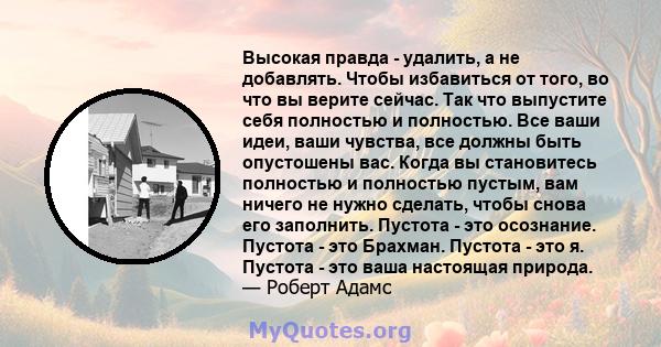 Высокая правда - удалить, а не добавлять. Чтобы избавиться от того, во что вы верите сейчас. Так что выпустите себя полностью и полностью. Все ваши идеи, ваши чувства, все должны быть опустошены вас. Когда вы