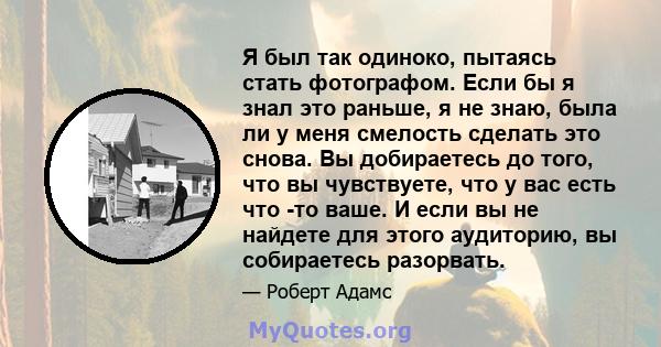 Я был так одиноко, пытаясь стать фотографом. Если бы я знал это раньше, я не знаю, была ли у меня смелость сделать это снова. Вы добираетесь до того, что вы чувствуете, что у вас есть что -то ваше. И если вы не найдете