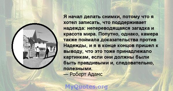 Я начал делать снимки, потому что я хотел записать, что поддерживает надежда: непереводящаяся загадка и красота мира. Попутно, однако, камера также поймала доказательства против Надежды, и я в конце концов пришел к