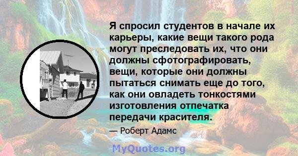 Я спросил студентов в начале их карьеры, какие вещи такого рода могут преследовать их, что они должны сфотографировать, вещи, которые они должны пытаться снимать еще до того, как они овладеть тонкостями изготовления