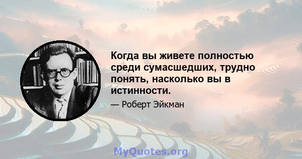 Когда вы живете полностью среди сумасшедших, трудно понять, насколько вы в истинности.