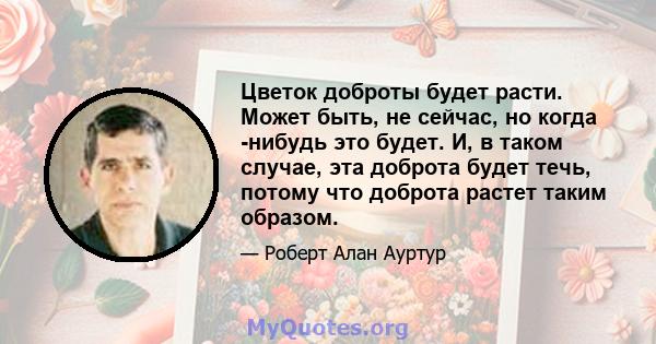 Цветок доброты будет расти. Может быть, не сейчас, но когда -нибудь это будет. И, в таком случае, эта доброта будет течь, потому что доброта растет таким образом.