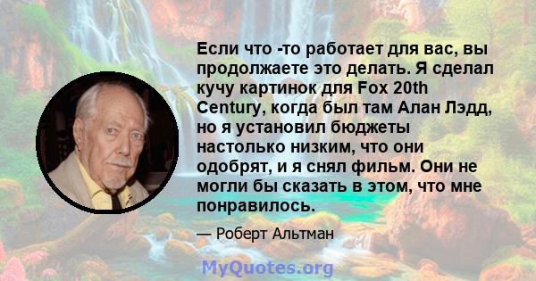 Если что -то работает для вас, вы продолжаете это делать. Я сделал кучу картинок для Fox 20th Century, когда был там Алан Лэдд, но я установил бюджеты настолько низким, что они одобрят, и я снял фильм. Они не могли бы