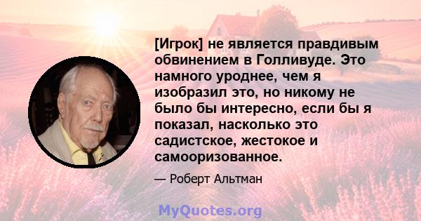 [Игрок] не является правдивым обвинением в Голливуде. Это намного уроднее, чем я изобразил это, но никому не было бы интересно, если бы я показал, насколько это садистское, жестокое и самооризованное.