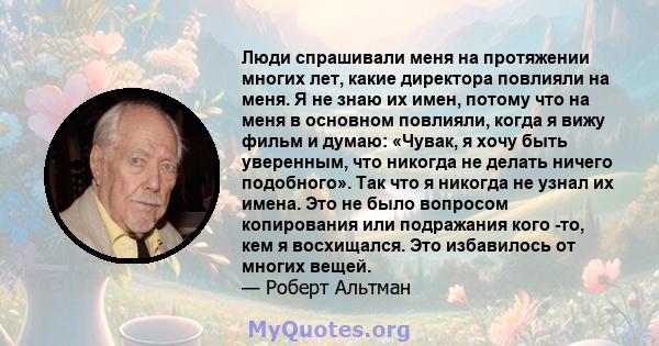 Люди спрашивали меня на протяжении многих лет, какие директора повлияли на меня. Я не знаю их имен, потому что на меня в основном повлияли, когда я вижу фильм и думаю: «Чувак, я хочу быть уверенным, что никогда не