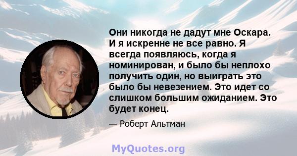 Они никогда не дадут мне Оскара. И я искренне не все равно. Я всегда появляюсь, когда я номинирован, и было бы неплохо получить один, но выиграть это было бы невезением. Это идет со слишком большим ожиданием. Это будет