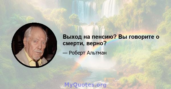 Выход на пенсию? Вы говорите о смерти, верно?