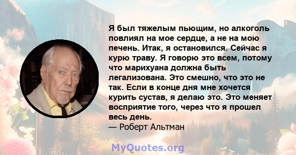 Я был тяжелым пьющим, но алкоголь повлиял на мое сердце, а не на мою печень. Итак, я остановился. Сейчас я курю траву. Я говорю это всем, потому что марихуана должна быть легализована. Это смешно, что это не так. Если в 