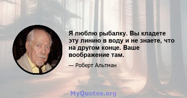 Я люблю рыбалку. Вы кладете эту линию в воду и не знаете, что на другом конце. Ваше воображение там.